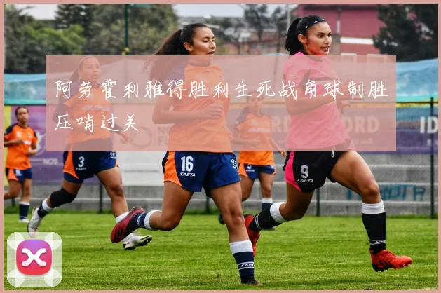 阿劳霍利雅得胜利生死战角球制胜压哨过关