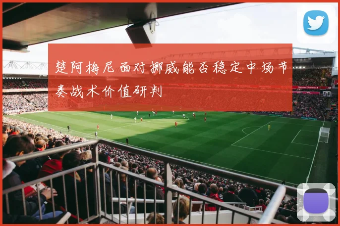 楚阿梅尼面对挪威能否稳定中场节奏战术价值研判