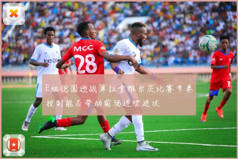 E组德国迎战库拉索维尔茨比赛节奏控制能否带动前场连续进攻