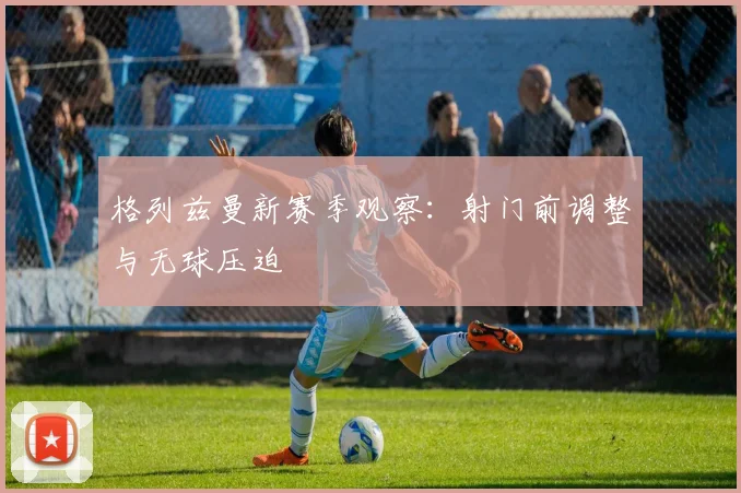 格列兹曼新赛季观察:射门前调整与无球压迫