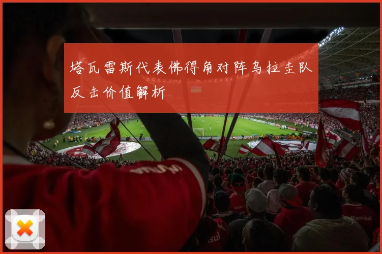 塔瓦雷斯代表佛得角对阵乌拉圭队反击价值解析