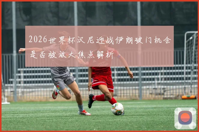 2026世界杯汉尼迎战伊朗破门机会是否被放大焦点解析