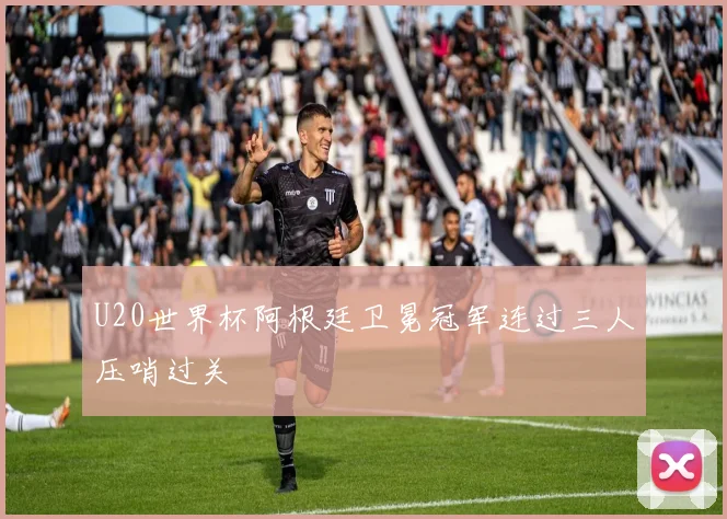 U20世界杯阿根廷卫冕冠军连过三人压哨过关