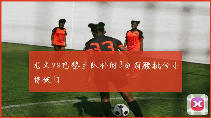 尤文vs巴黎主队补时3分前腰挑传小将破门