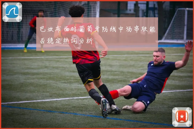 巴坎布面对葡萄牙防线中场串联能否稳定热词分析