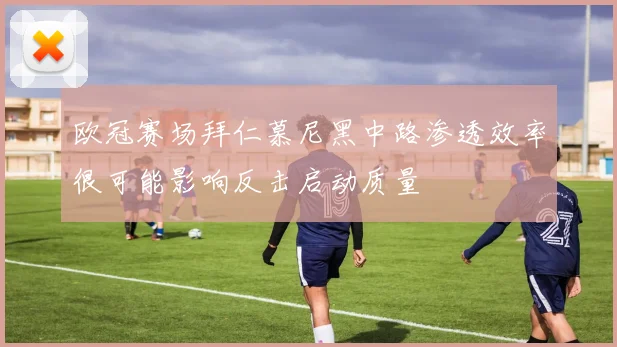欧冠赛场拜仁慕尼黑中路渗透效率很可能影响反击启动质量