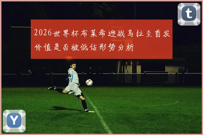 2026世界杯布莱希迎战乌拉圭首发价值是否被低估形势分析