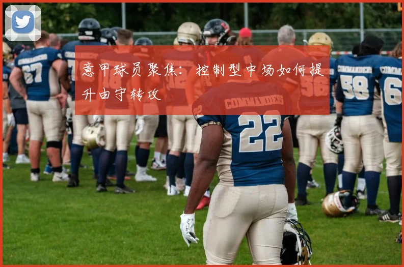 意甲球员聚焦：控制型中场如何提升由守转攻