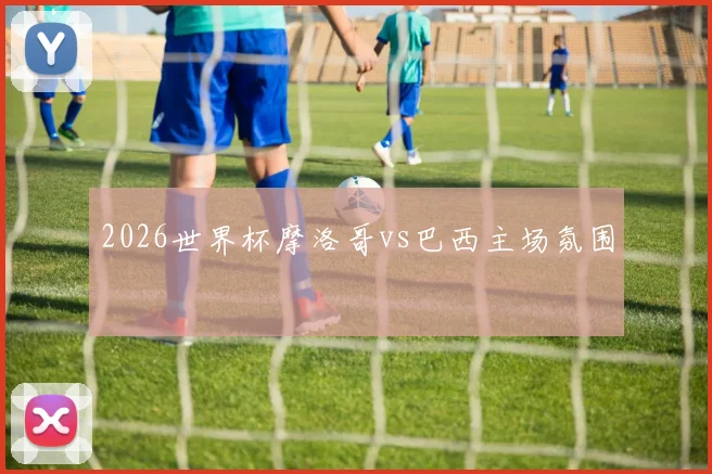 2026世界杯摩洛哥vs巴西主场氛围