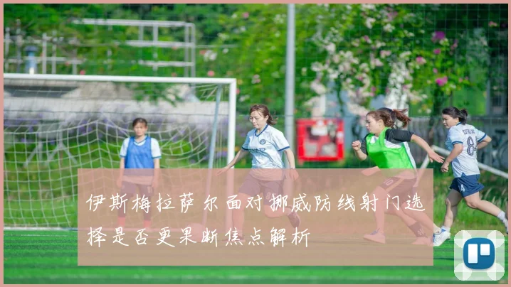 伊斯梅拉萨尔面对挪威防线射门选择是否更果断焦点解析