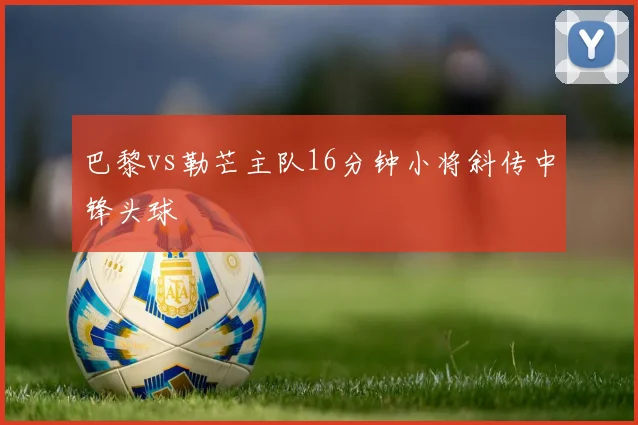 巴黎vs勒芒主队16分钟小将斜传中锋头球