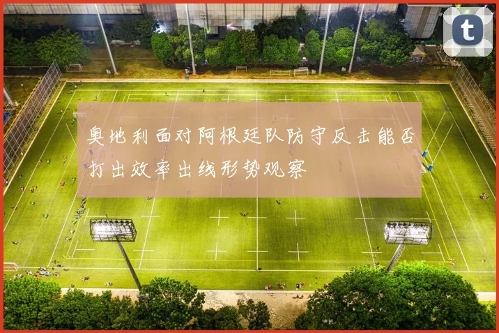 奥地利面对阿根廷队防守反击能否打出效率出线形势观察