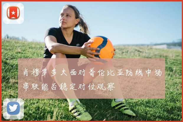 肖穆罗多夫面对哥伦比亚防线中场串联能否稳定对位观察