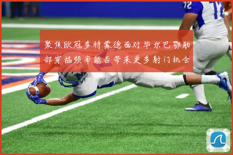 聚焦欧冠多特蒙德面对毕尔巴鄂肋部穿插频率能否带来更多射门机会