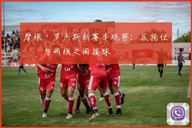 摩根·罗杰斯新赛季观察：反抢位置与两线之间接球