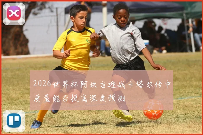 2026世界杯阿坎吉迎战卡塔尔传中质量能否提高深度预测